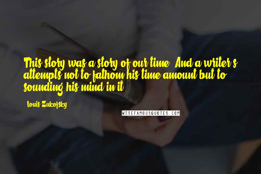 Louis Zukofsky Quotes: This story was a story of our time. And a writer's attempts not to fathom his time amount but to sounding his mind in it.