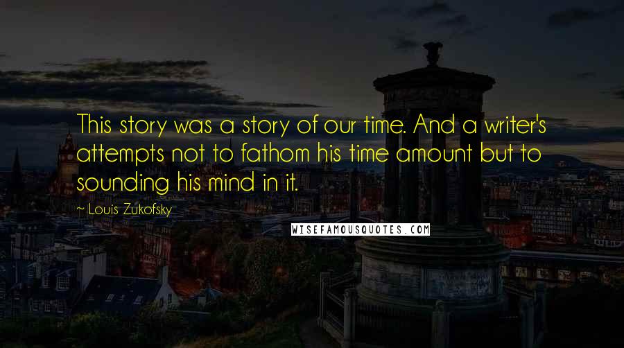 Louis Zukofsky Quotes: This story was a story of our time. And a writer's attempts not to fathom his time amount but to sounding his mind in it.