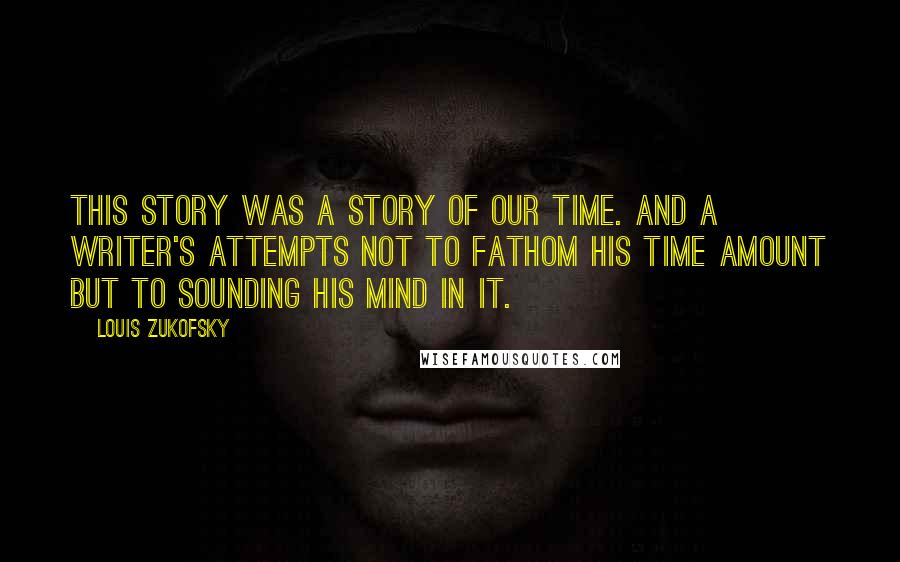 Louis Zukofsky Quotes: This story was a story of our time. And a writer's attempts not to fathom his time amount but to sounding his mind in it.