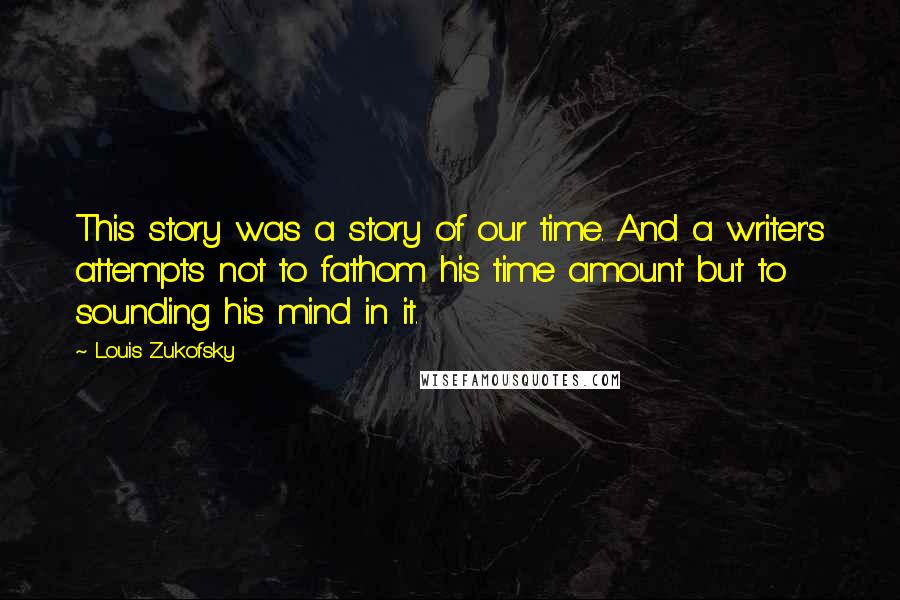 Louis Zukofsky Quotes: This story was a story of our time. And a writer's attempts not to fathom his time amount but to sounding his mind in it.