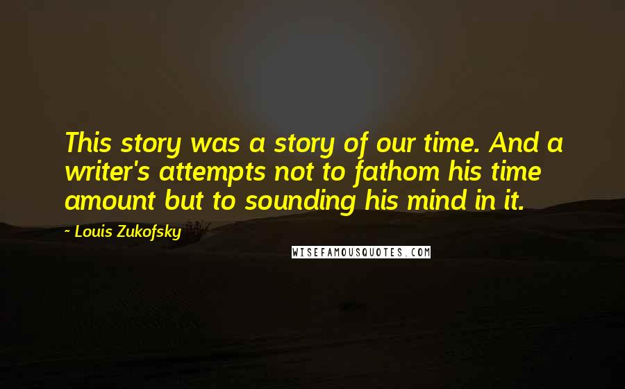 Louis Zukofsky Quotes: This story was a story of our time. And a writer's attempts not to fathom his time amount but to sounding his mind in it.