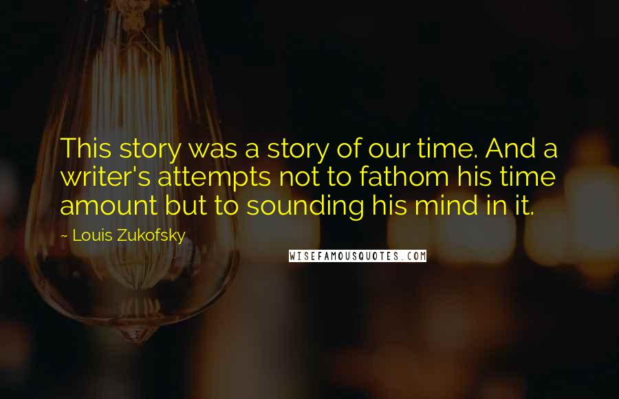 Louis Zukofsky Quotes: This story was a story of our time. And a writer's attempts not to fathom his time amount but to sounding his mind in it.