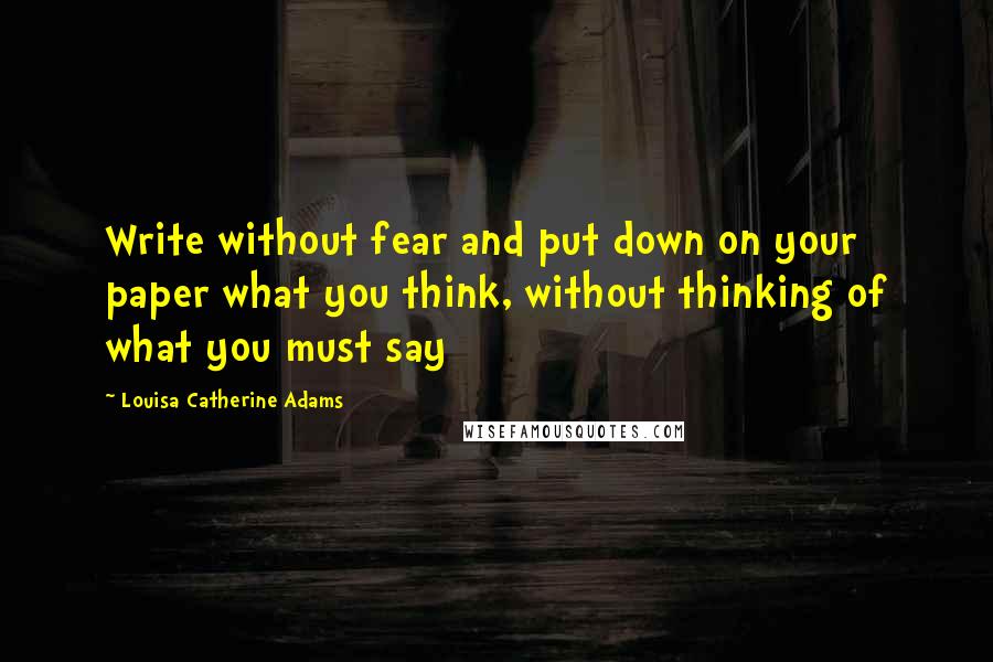 Louisa Catherine Adams Quotes: Write without fear and put down on your paper what you think, without thinking of what you must say