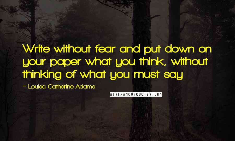 Louisa Catherine Adams Quotes: Write without fear and put down on your paper what you think, without thinking of what you must say