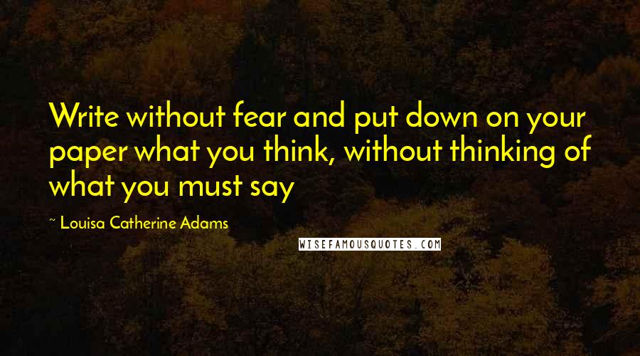 Louisa Catherine Adams Quotes: Write without fear and put down on your paper what you think, without thinking of what you must say