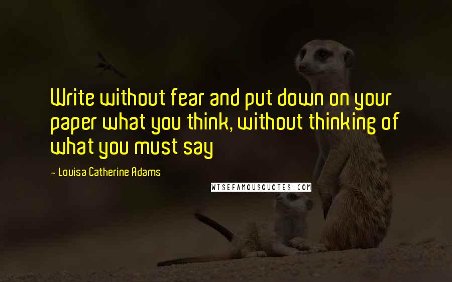Louisa Catherine Adams Quotes: Write without fear and put down on your paper what you think, without thinking of what you must say