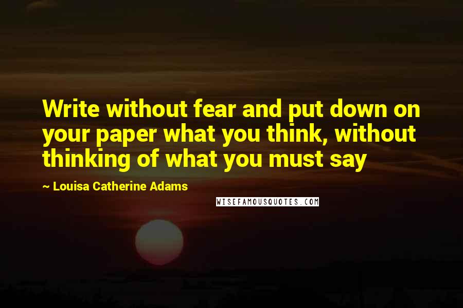 Louisa Catherine Adams Quotes: Write without fear and put down on your paper what you think, without thinking of what you must say