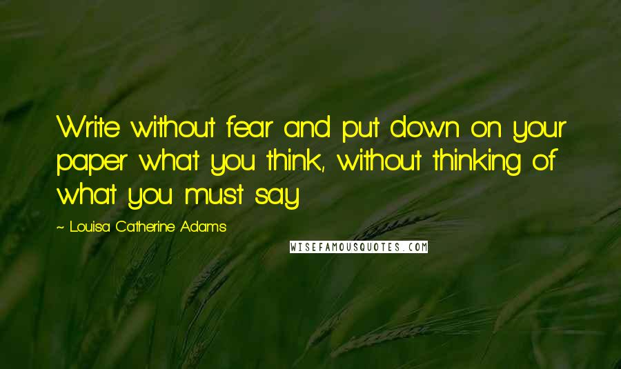 Louisa Catherine Adams Quotes: Write without fear and put down on your paper what you think, without thinking of what you must say