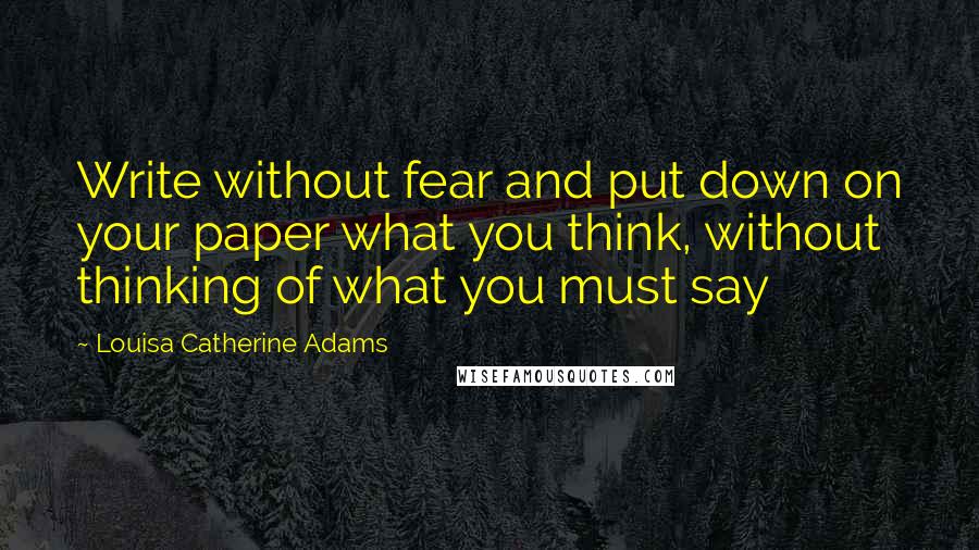 Louisa Catherine Adams Quotes: Write without fear and put down on your paper what you think, without thinking of what you must say