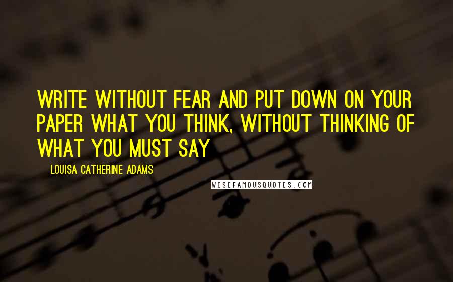 Louisa Catherine Adams Quotes: Write without fear and put down on your paper what you think, without thinking of what you must say