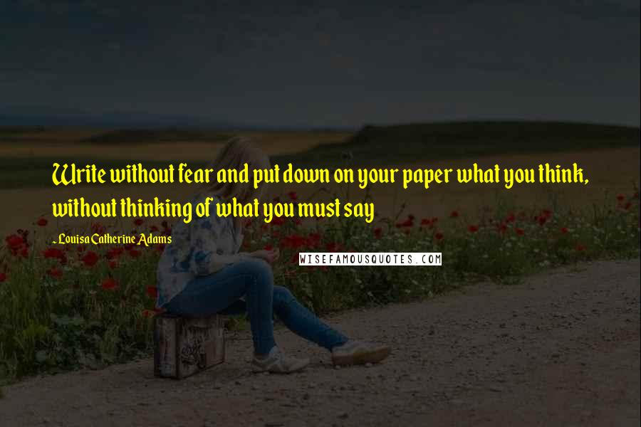 Louisa Catherine Adams Quotes: Write without fear and put down on your paper what you think, without thinking of what you must say