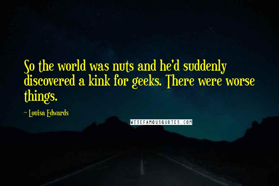 Louisa Edwards Quotes: So the world was nuts and he'd suddenly discovered a kink for geeks. There were worse things.