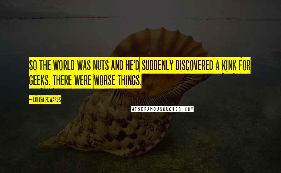 Louisa Edwards Quotes: So the world was nuts and he'd suddenly discovered a kink for geeks. There were worse things.