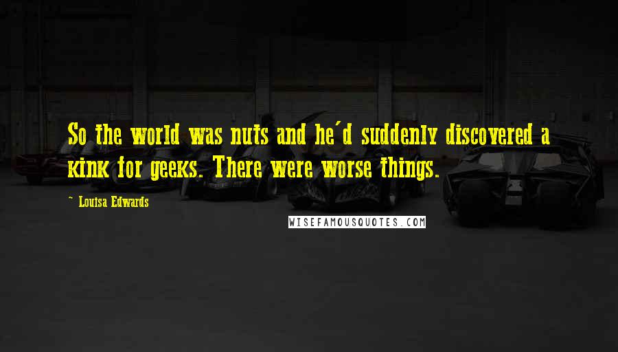 Louisa Edwards Quotes: So the world was nuts and he'd suddenly discovered a kink for geeks. There were worse things.