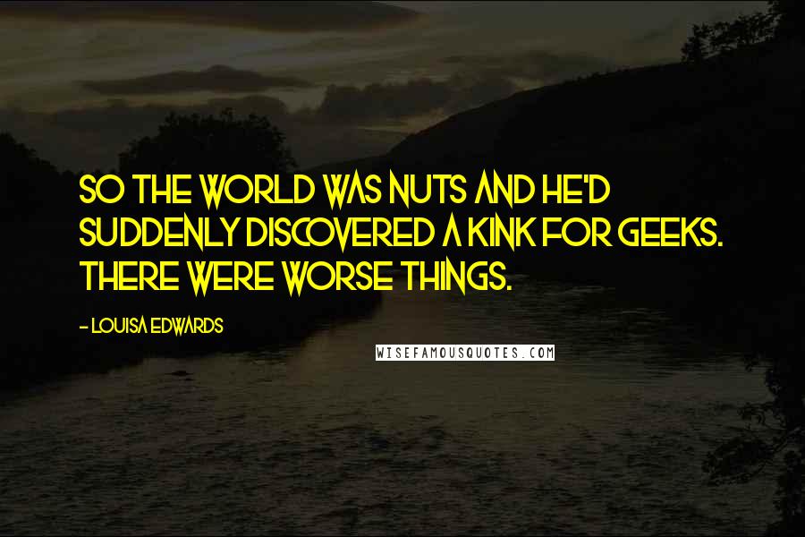 Louisa Edwards Quotes: So the world was nuts and he'd suddenly discovered a kink for geeks. There were worse things.