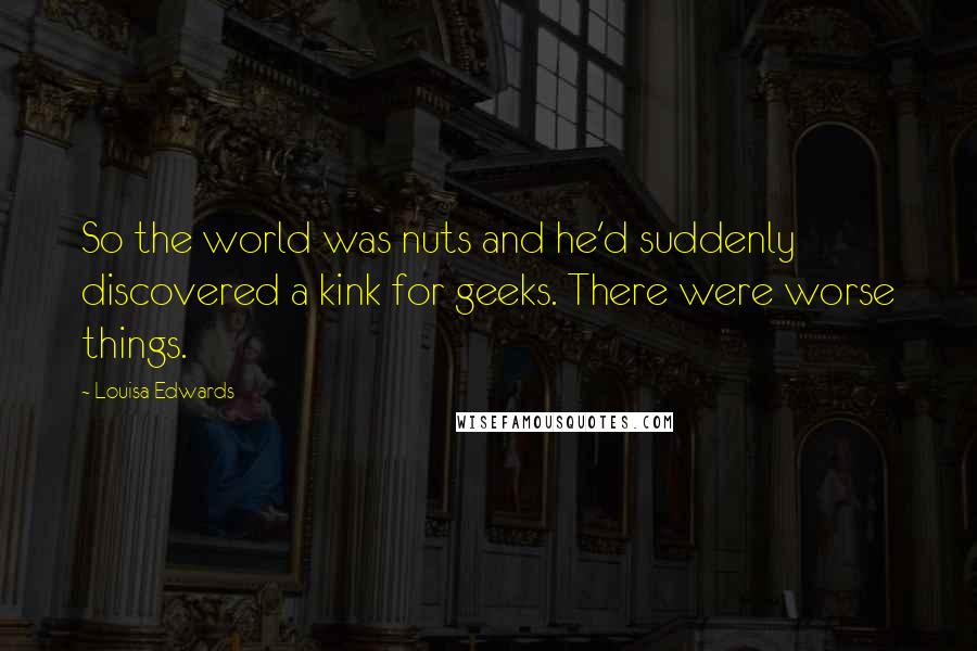 Louisa Edwards Quotes: So the world was nuts and he'd suddenly discovered a kink for geeks. There were worse things.