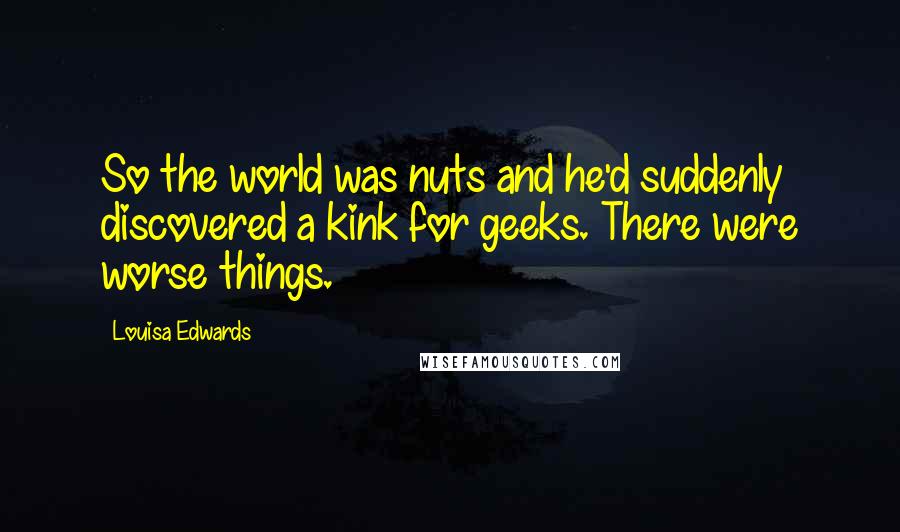 Louisa Edwards Quotes: So the world was nuts and he'd suddenly discovered a kink for geeks. There were worse things.
