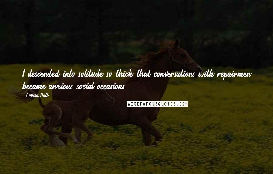 Louisa Hall Quotes: I descended into solitude so thick that conversations with repairmen became anxious social occasions.