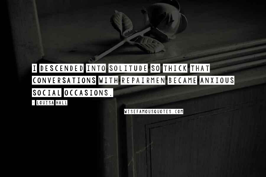 Louisa Hall Quotes: I descended into solitude so thick that conversations with repairmen became anxious social occasions.