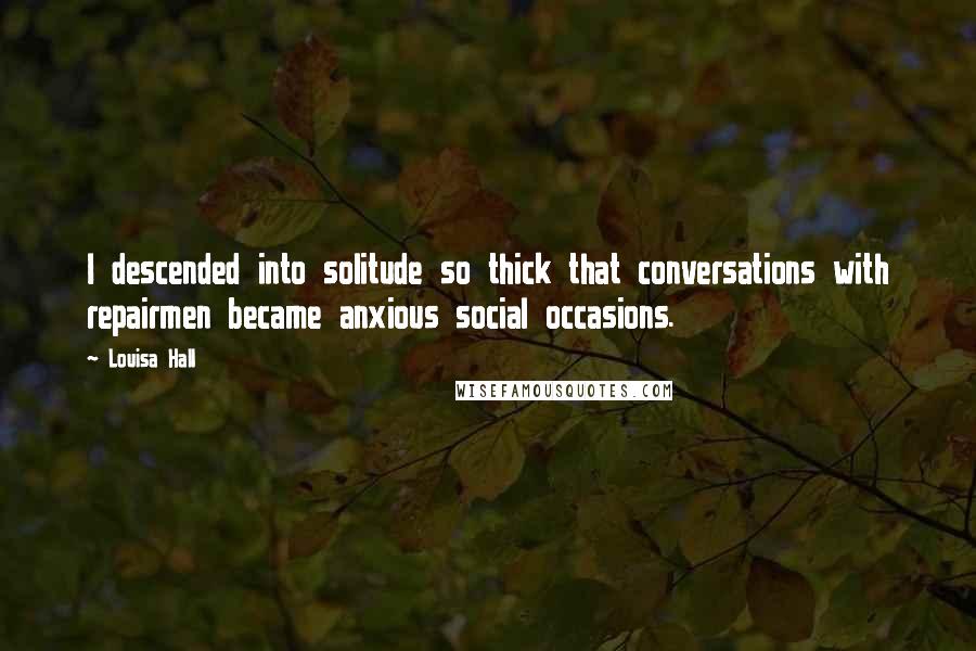 Louisa Hall Quotes: I descended into solitude so thick that conversations with repairmen became anxious social occasions.