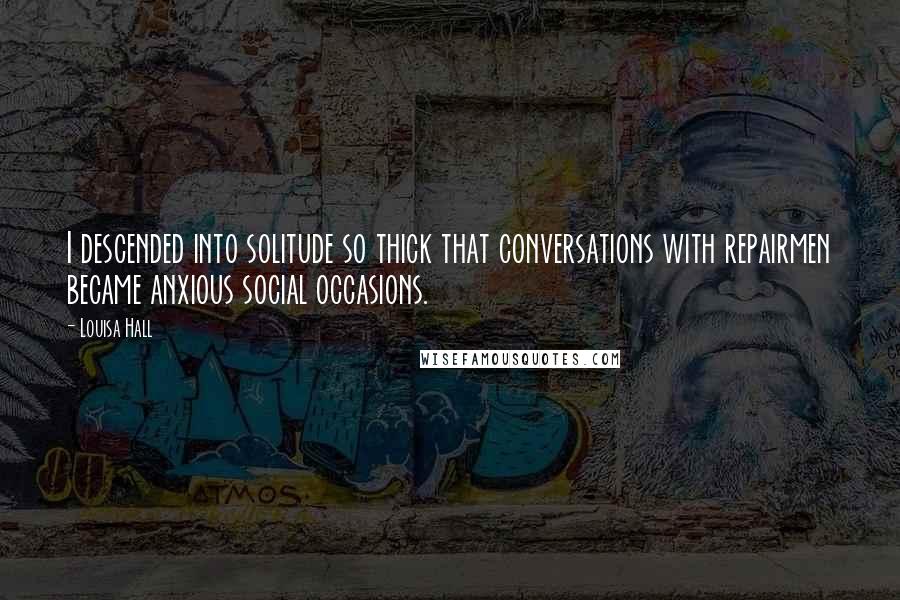 Louisa Hall Quotes: I descended into solitude so thick that conversations with repairmen became anxious social occasions.