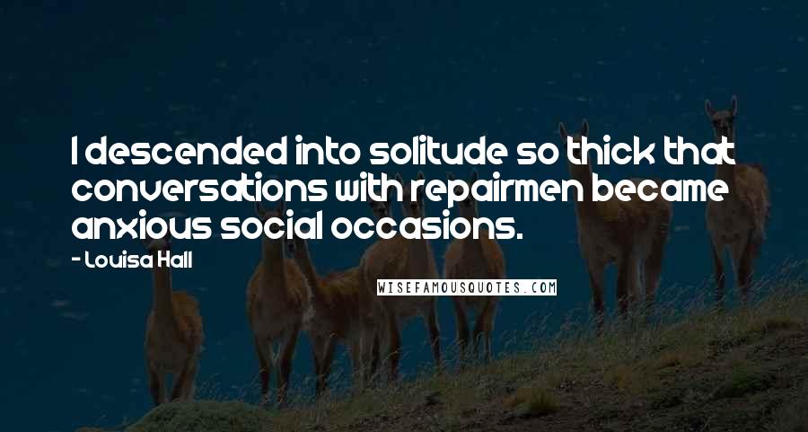 Louisa Hall Quotes: I descended into solitude so thick that conversations with repairmen became anxious social occasions.
