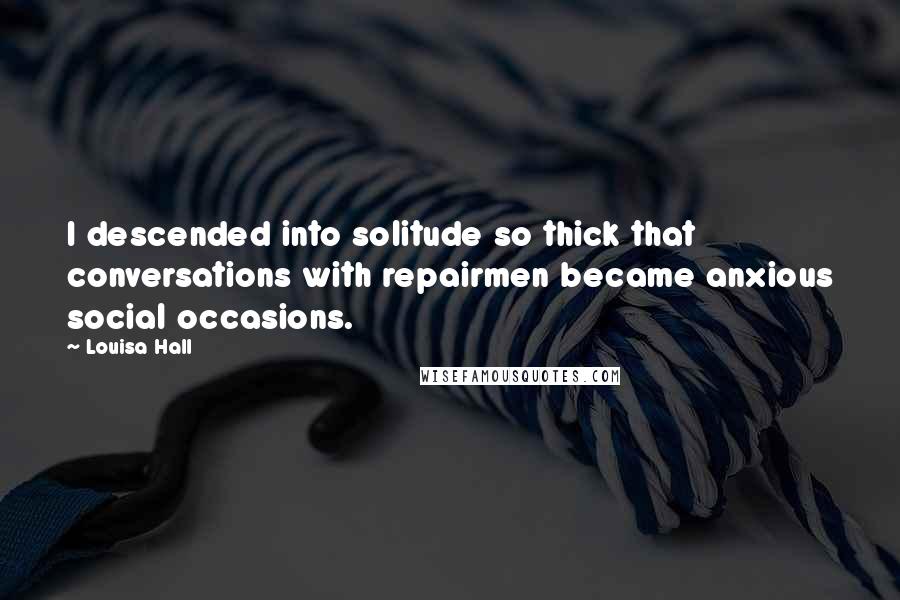 Louisa Hall Quotes: I descended into solitude so thick that conversations with repairmen became anxious social occasions.