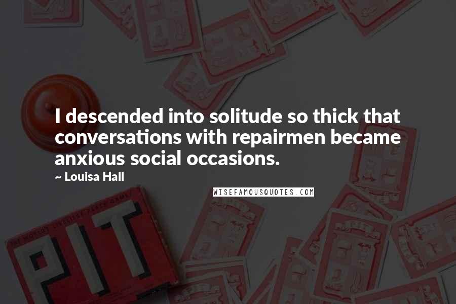 Louisa Hall Quotes: I descended into solitude so thick that conversations with repairmen became anxious social occasions.