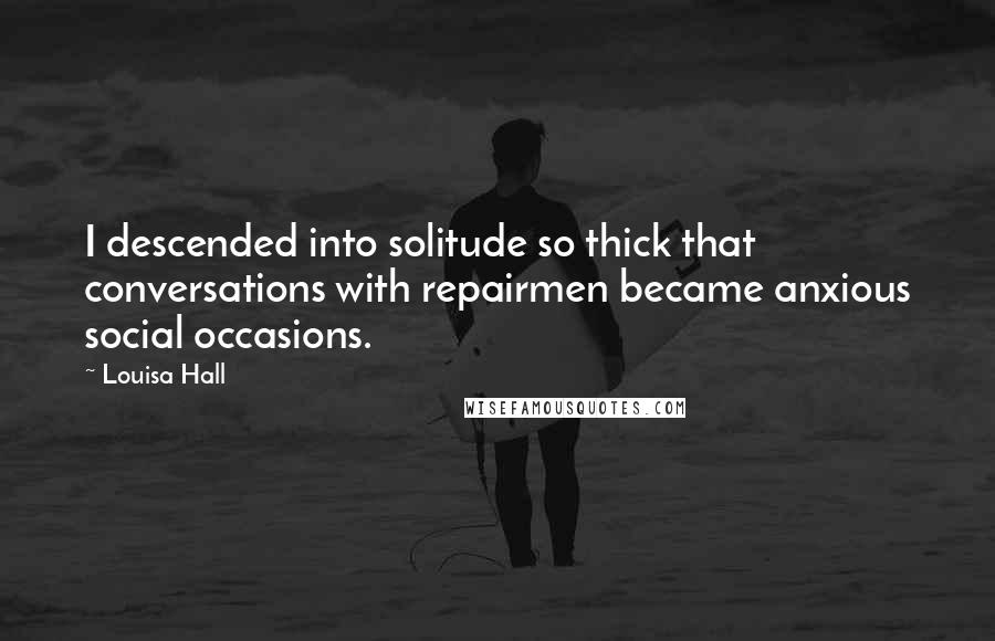 Louisa Hall Quotes: I descended into solitude so thick that conversations with repairmen became anxious social occasions.
