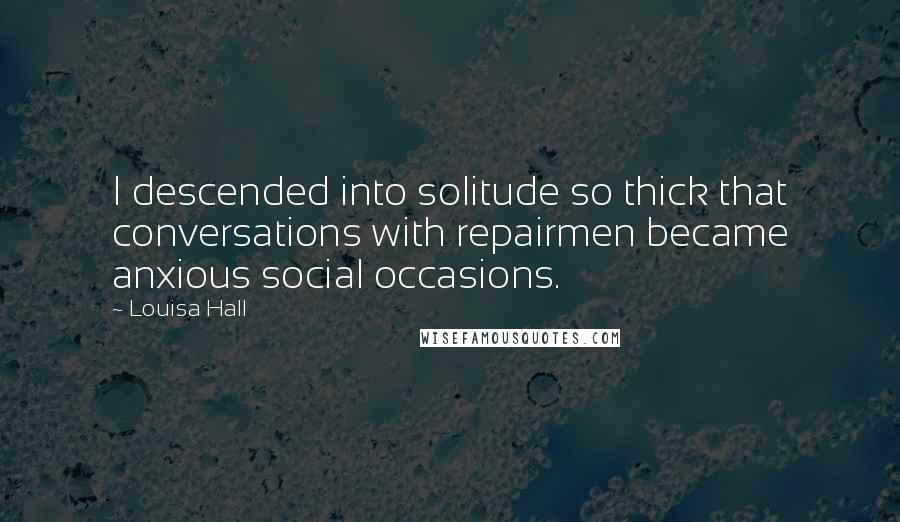 Louisa Hall Quotes: I descended into solitude so thick that conversations with repairmen became anxious social occasions.