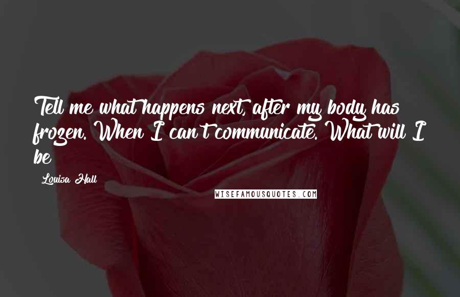 Louisa Hall Quotes: Tell me what happens next, after my body has frozen. When I can't communicate. What will I be?