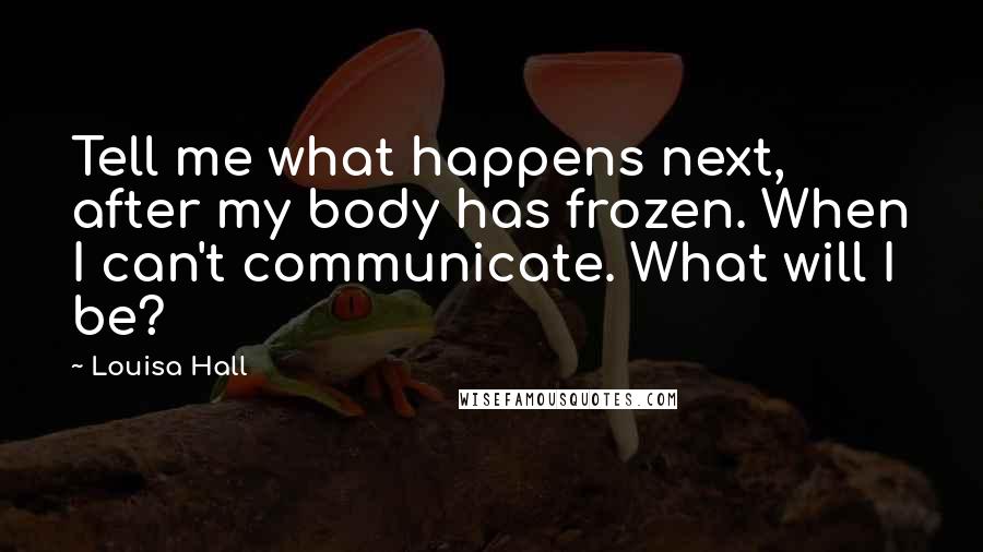 Louisa Hall Quotes: Tell me what happens next, after my body has frozen. When I can't communicate. What will I be?