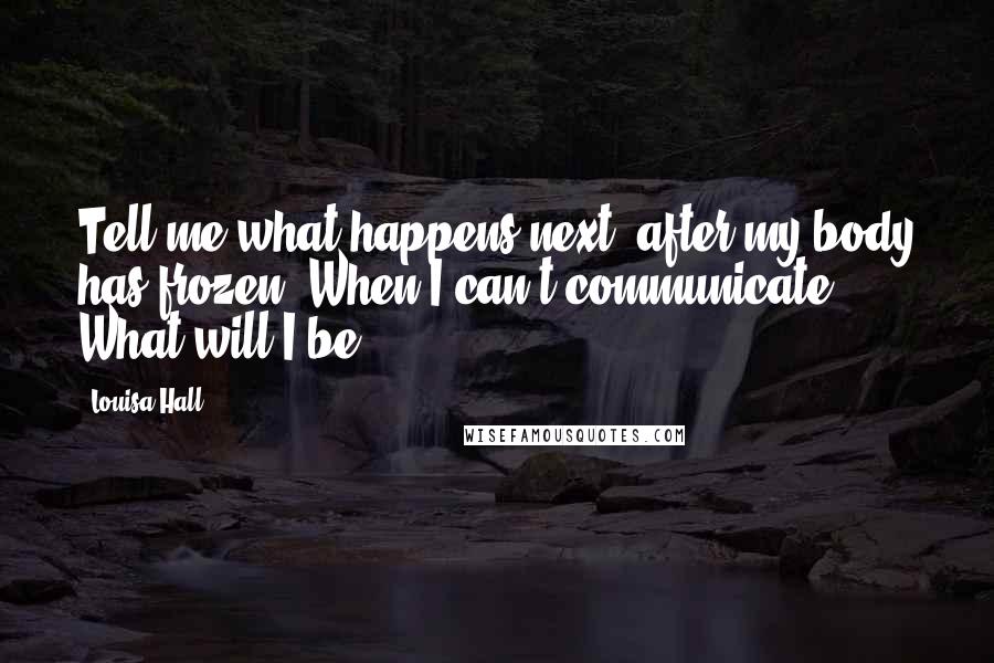 Louisa Hall Quotes: Tell me what happens next, after my body has frozen. When I can't communicate. What will I be?