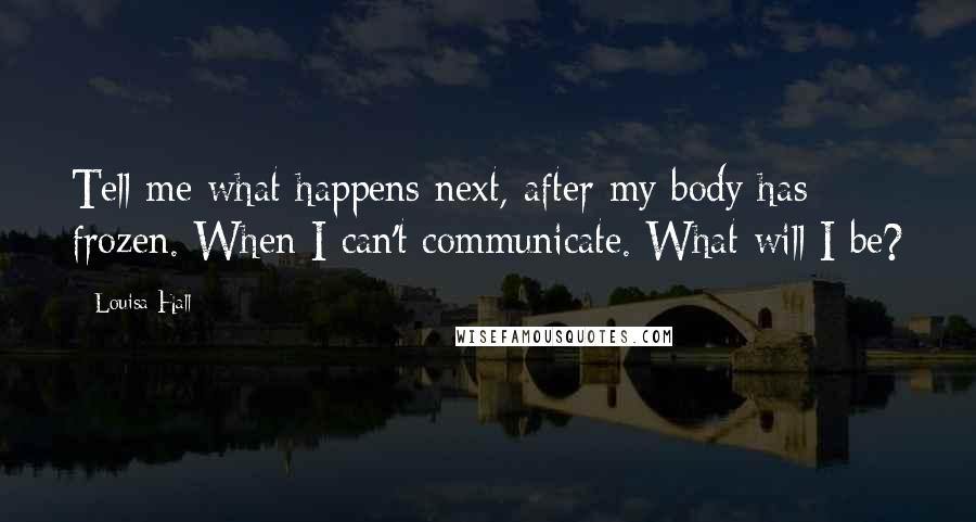 Louisa Hall Quotes: Tell me what happens next, after my body has frozen. When I can't communicate. What will I be?