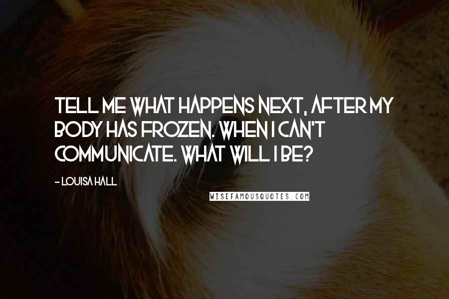 Louisa Hall Quotes: Tell me what happens next, after my body has frozen. When I can't communicate. What will I be?