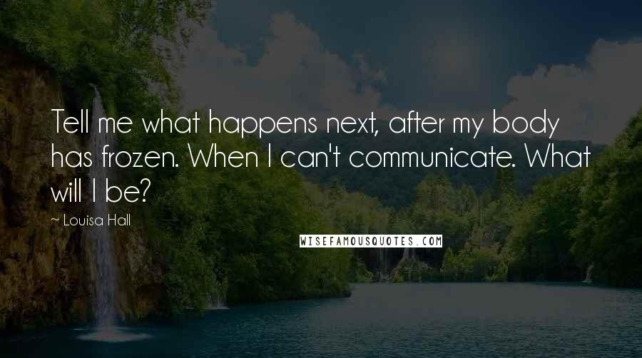 Louisa Hall Quotes: Tell me what happens next, after my body has frozen. When I can't communicate. What will I be?