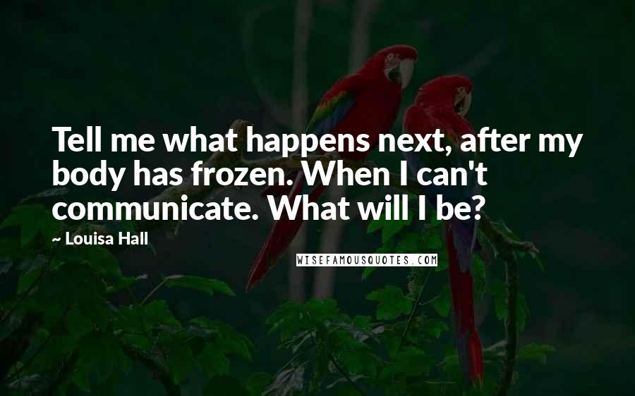 Louisa Hall Quotes: Tell me what happens next, after my body has frozen. When I can't communicate. What will I be?