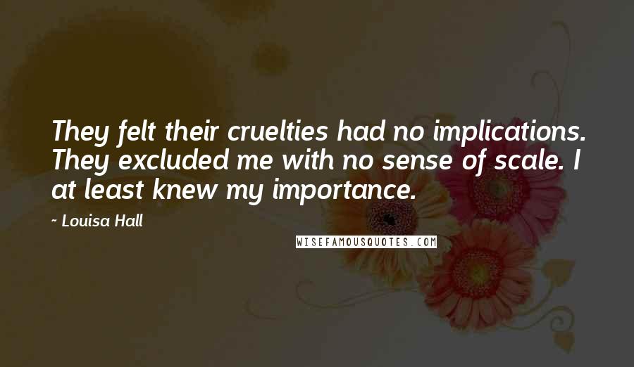 Louisa Hall Quotes: They felt their cruelties had no implications. They excluded me with no sense of scale. I at least knew my importance.