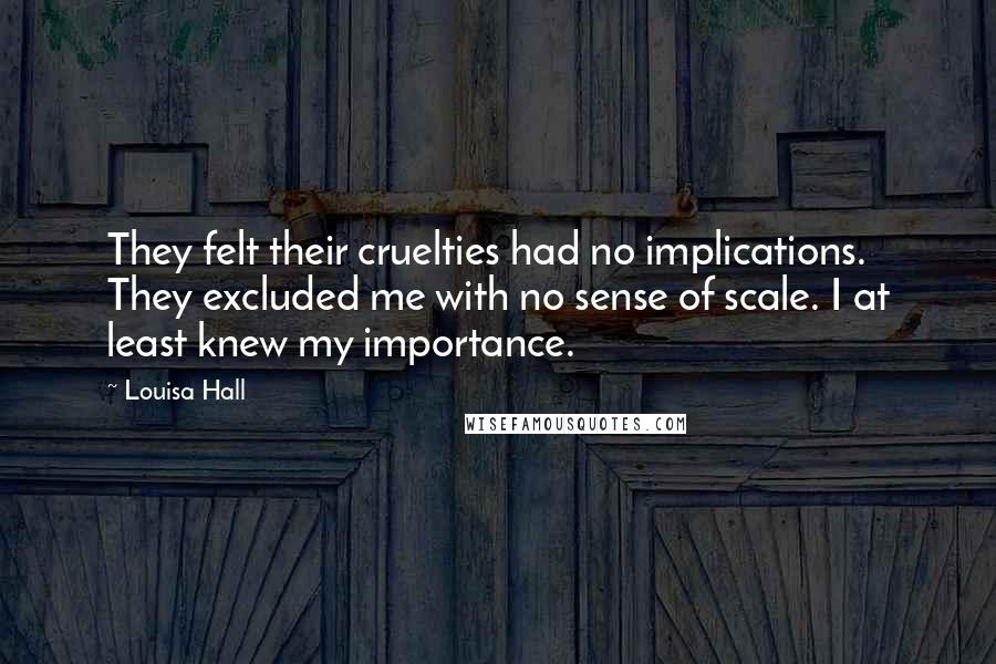 Louisa Hall Quotes: They felt their cruelties had no implications. They excluded me with no sense of scale. I at least knew my importance.