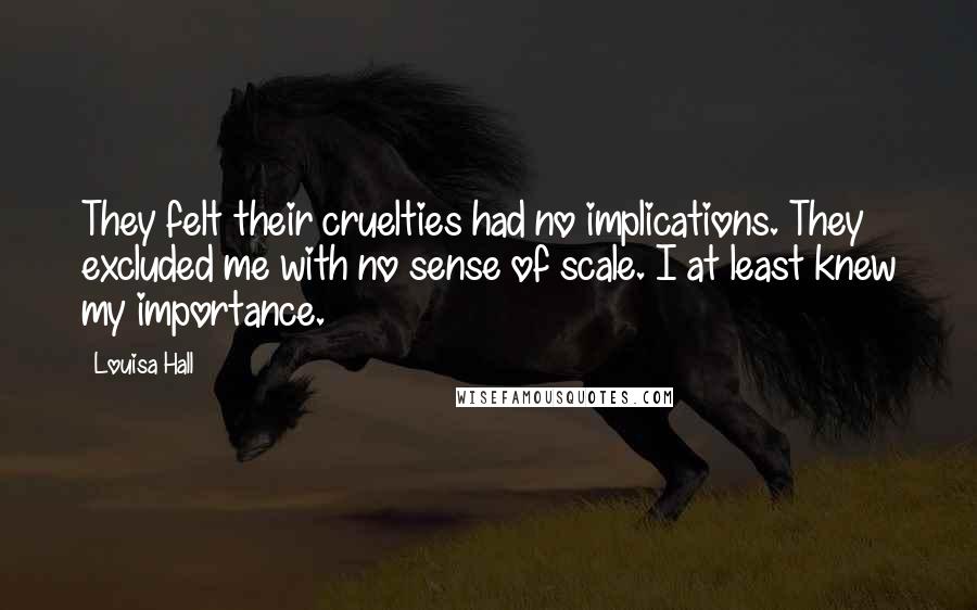 Louisa Hall Quotes: They felt their cruelties had no implications. They excluded me with no sense of scale. I at least knew my importance.
