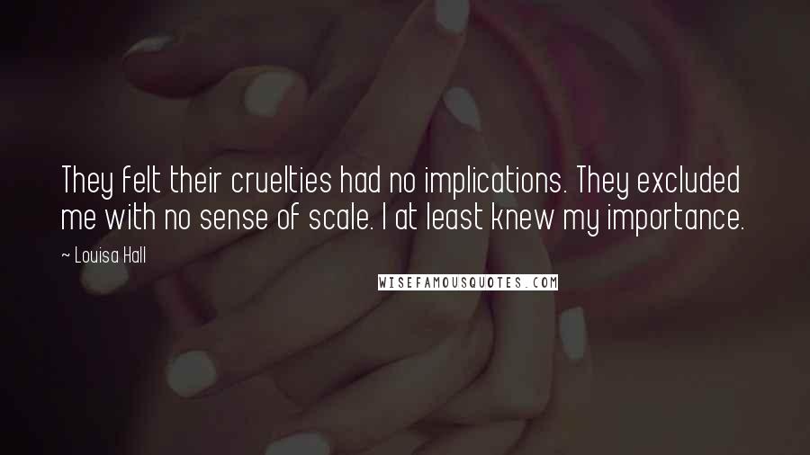 Louisa Hall Quotes: They felt their cruelties had no implications. They excluded me with no sense of scale. I at least knew my importance.