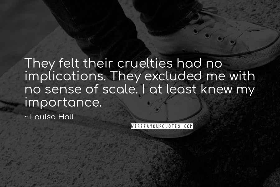 Louisa Hall Quotes: They felt their cruelties had no implications. They excluded me with no sense of scale. I at least knew my importance.