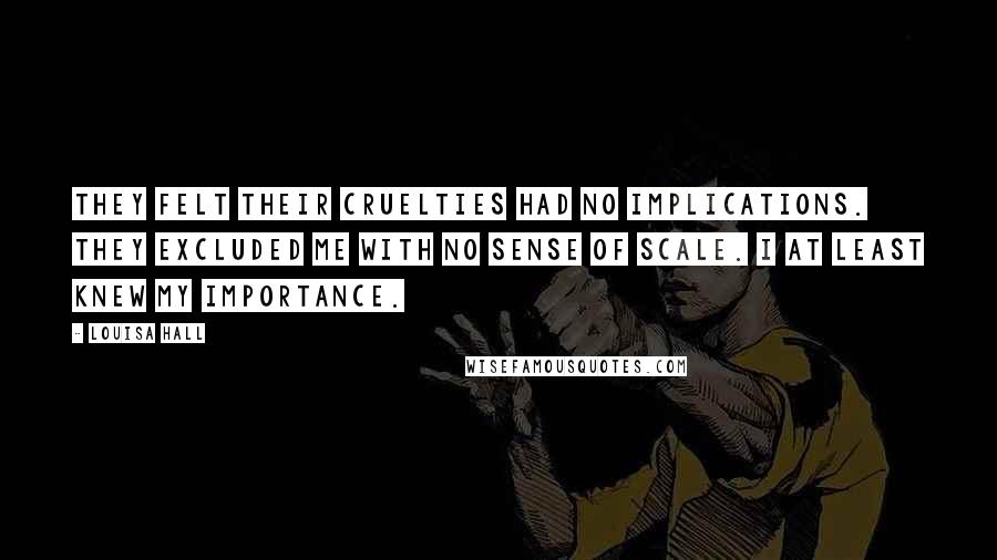 Louisa Hall Quotes: They felt their cruelties had no implications. They excluded me with no sense of scale. I at least knew my importance.