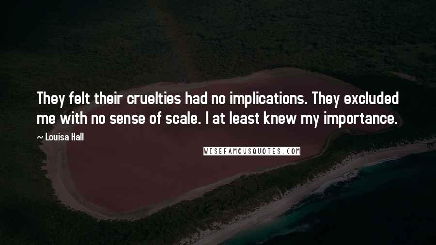 Louisa Hall Quotes: They felt their cruelties had no implications. They excluded me with no sense of scale. I at least knew my importance.