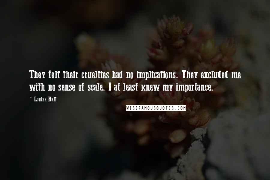 Louisa Hall Quotes: They felt their cruelties had no implications. They excluded me with no sense of scale. I at least knew my importance.