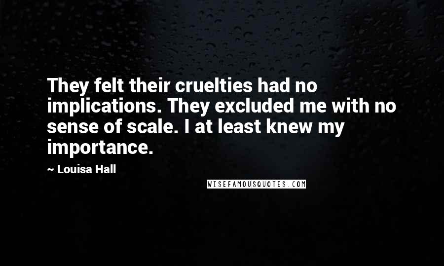 Louisa Hall Quotes: They felt their cruelties had no implications. They excluded me with no sense of scale. I at least knew my importance.