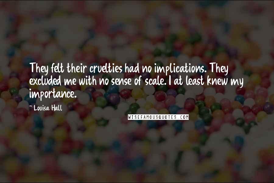 Louisa Hall Quotes: They felt their cruelties had no implications. They excluded me with no sense of scale. I at least knew my importance.