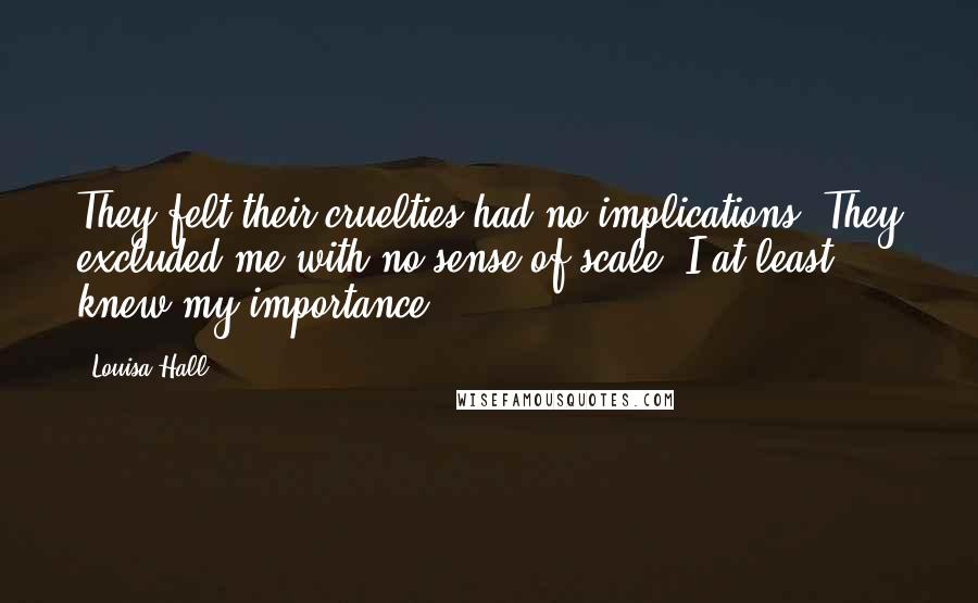 Louisa Hall Quotes: They felt their cruelties had no implications. They excluded me with no sense of scale. I at least knew my importance.