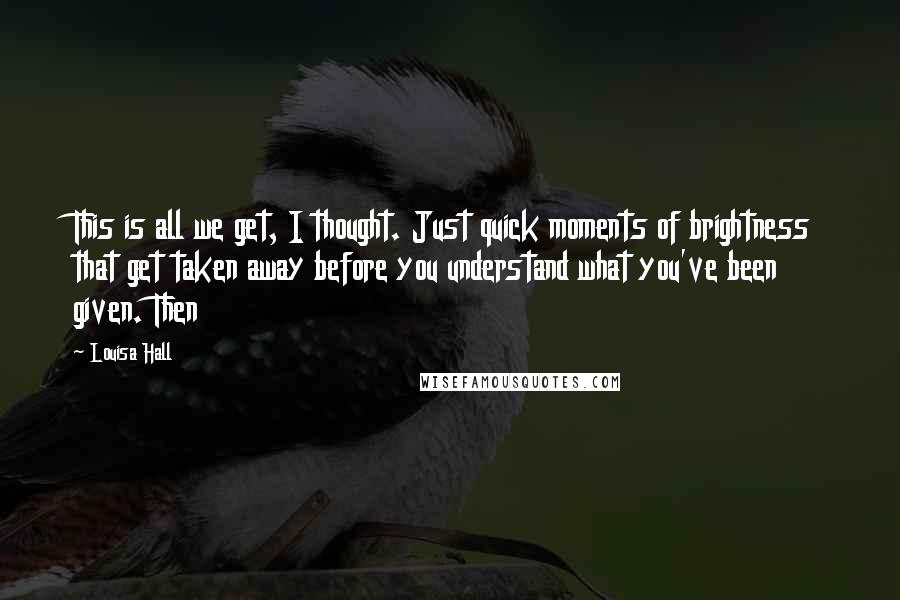 Louisa Hall Quotes: This is all we get, I thought. Just quick moments of brightness that get taken away before you understand what you've been given. Then