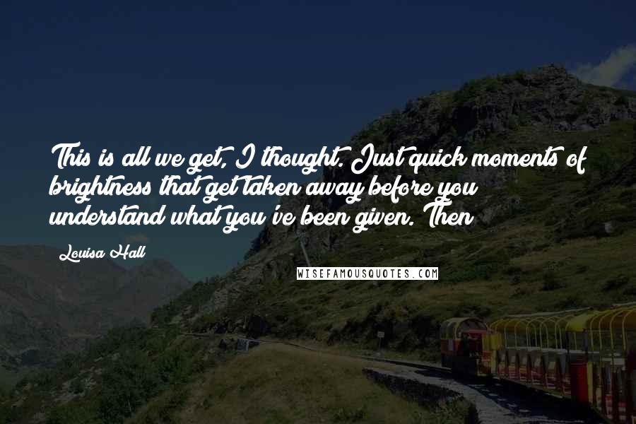 Louisa Hall Quotes: This is all we get, I thought. Just quick moments of brightness that get taken away before you understand what you've been given. Then